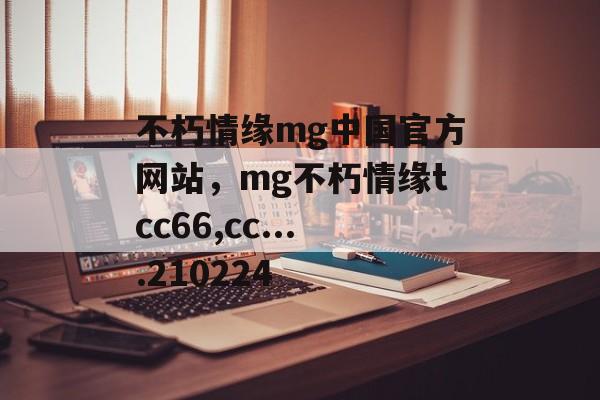 不朽情缘mg中国官方网站，mg不朽情缘tcc66,cc....210224